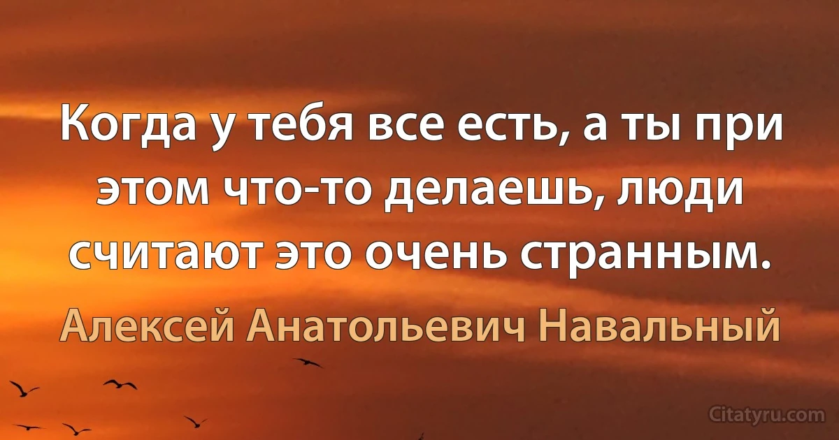 Когда у тебя все есть, а ты при этом что-то делаешь, люди считают это очень странным. (Алексей Анатольевич Навальный)