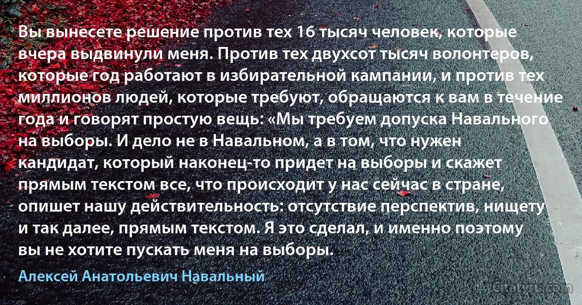 Вы вынесете решение против тех 16 тысяч человек, которые вчера выдвинули меня. Против тех двухсот тысяч волонтеров, которые год работают в избирательной кампании, и против тех миллионов людей, которые требуют, обращаются к вам в течение года и говорят простую вещь: «Мы требуем допуска Навального на выборы. И дело не в Навальном, а в том, что нужен кандидат, который наконец-то придет на выборы и скажет прямым текстом все, что происходит у нас сейчас в стране, опишет нашу действительность: отсутствие перспектив, нищету и так далее, прямым текстом. Я это сделал, и именно поэтому вы не хотите пускать меня на выборы. (Алексей Анатольевич Навальный)