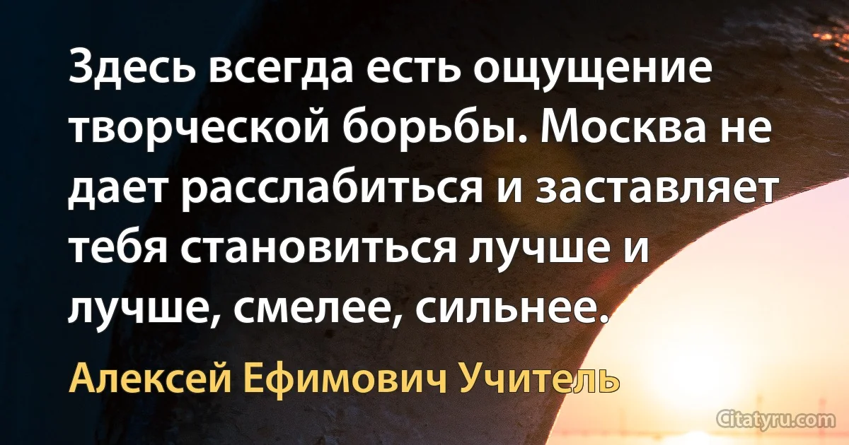 Здесь всегда есть ощущение творческой борьбы. Москва не дает расслабиться и заставляет тебя становиться лучше и лучше, смелее, сильнее. (Алексей Ефимович Учитель)