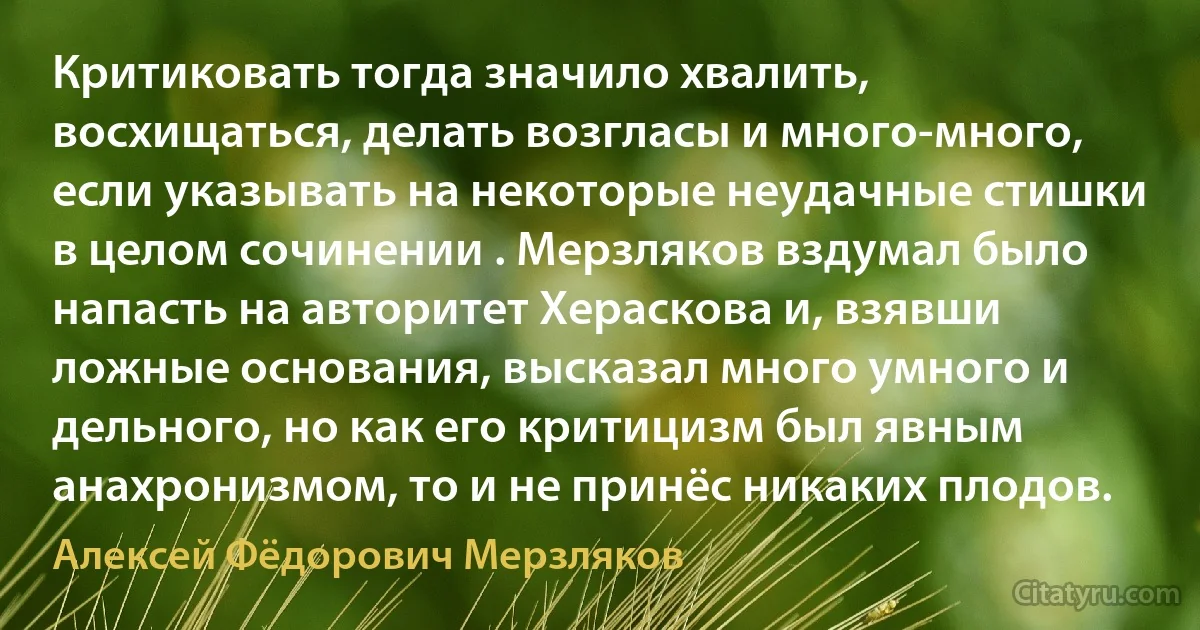 Критиковать тогда значило хвалить, восхищаться, делать возгласы и много-много, если указывать на некоторые неудачные стишки в целом сочинении . Мерзляков вздумал было напасть на авторитет Хераскова и, взявши ложные основания, высказал много умного и дельного, но как его критицизм был явным анахронизмом, то и не принёс никаких плодов. (Алексей Фёдорович Мерзляков)