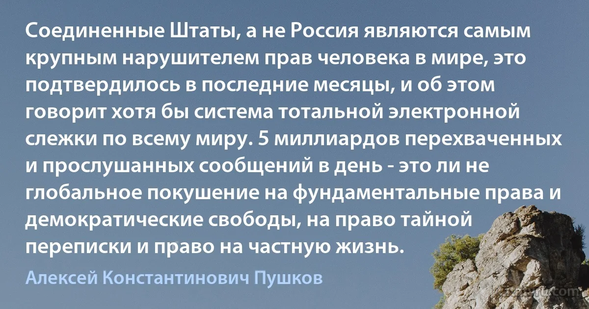 Соединенные Штаты, а не Россия являются самым крупным нарушителем прав человека в мире, это подтвердилось в последние месяцы, и об этом говорит хотя бы система тотальной электронной слежки по всему миру. 5 миллиардов перехваченных и прослушанных сообщений в день - это ли не глобальное покушение на фундаментальные права и демократические свободы, на право тайной переписки и право на частную жизнь. (Алексей Константинович Пушков)