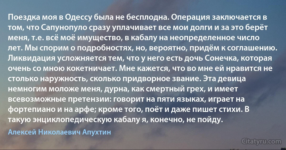 Поездка моя в Одессу была не бесплодна. Операция заключается в том, что Сапунопуло сразу уплачивает все мои долги и за это берёт меня, т.е. всё моё имущество, в кабалу на неопределенное число лет. Мы спорим о подробностях, но, вероятно, придём к соглашению. Ликвидация усложняется тем, что у него есть дочь Сонечка, которая очень со мною кокетничает. Мне кажется, что во мне ей нравится не столько наружность, сколько придворное звание. Эта девица немногим моложе меня, дурна, как смертный грех, и имеет всевозможные претензии: говорит на пяти языках, играет на фортепиано и на арфе; кроме того, поёт и даже пишет стихи. В такую энциклопедическую кабалу я, конечно, не пойду. (Алексей Николаевич Апухтин)