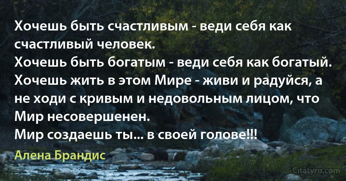 Хочешь быть счастливым - веди себя как счастливый человек. 
Хочешь быть богатым - веди себя как богатый. 
Хочешь жить в этом Мире - живи и радуйся, а не ходи с кривым и недовольным лицом, что Мир несовершенен. 
Мир создаешь ты... в своей голове!!! (Алена Брандис)