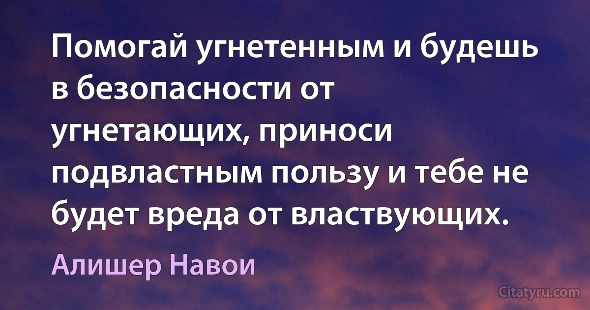 Помогай угнетенным и будешь в безопасности от угнетающих, приноси подвластным пользу и тебе не будет вреда от властвующих. (Алишер Навои)