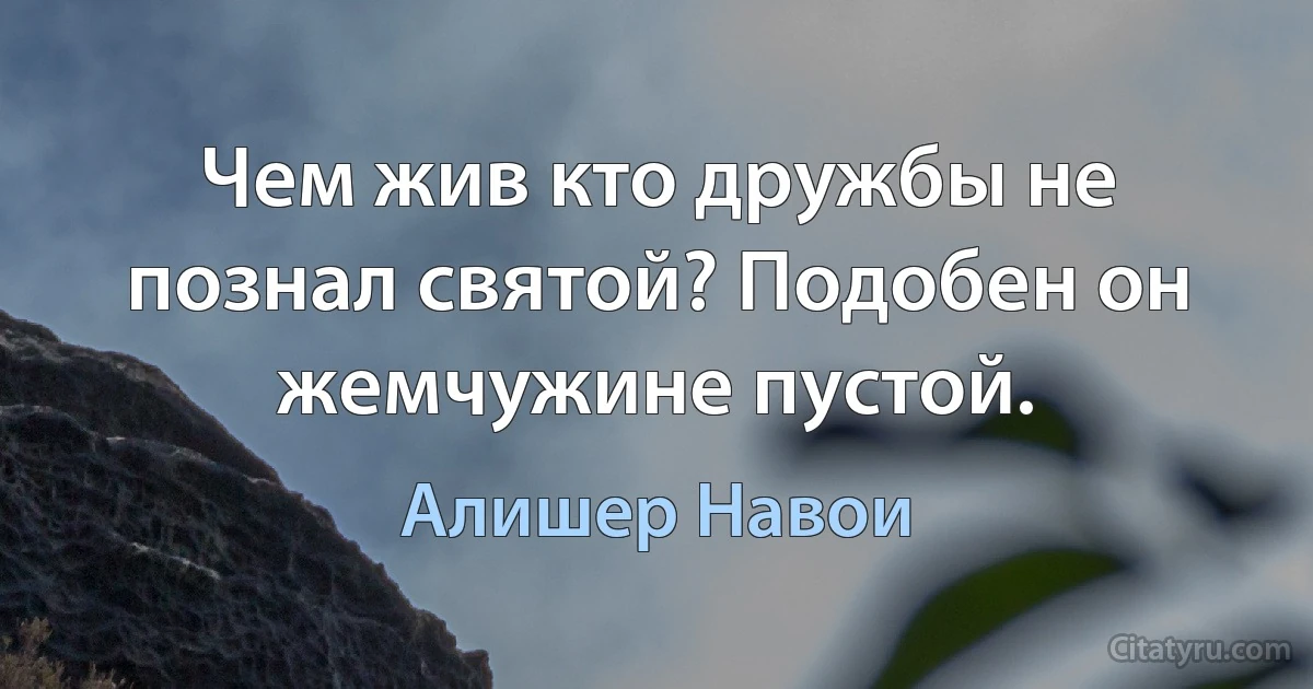 Чем жив кто дружбы не познал святой? Подобен он жемчужине пустой. (Алишер Навои)