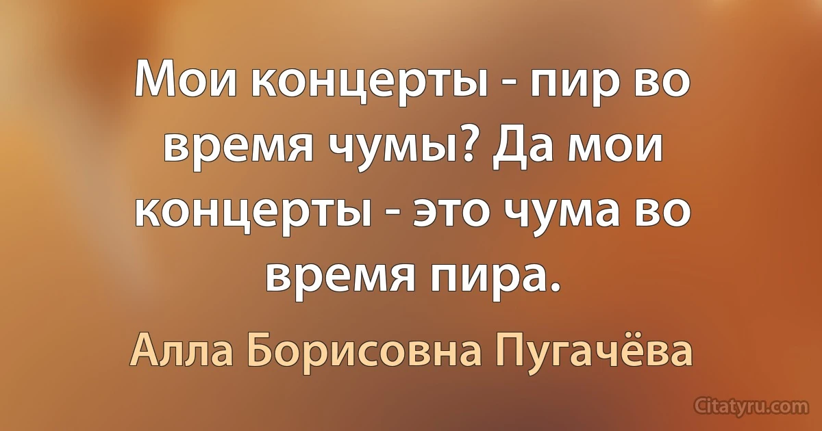 Мои концерты - пир во время чумы? Да мои концерты - это чума во время пира. (Алла Борисовна Пугачёва)