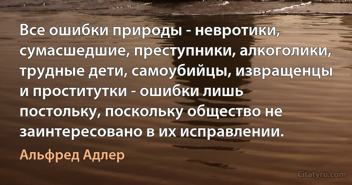 Все ошибки природы - невротики, сумасшедшие, преступники, алкоголики, трудные дети, самоубийцы, извращенцы и проститутки - ошибки лишь постольку, поскольку общество не заинтересовано в их исправлении. (Альфред Адлер)