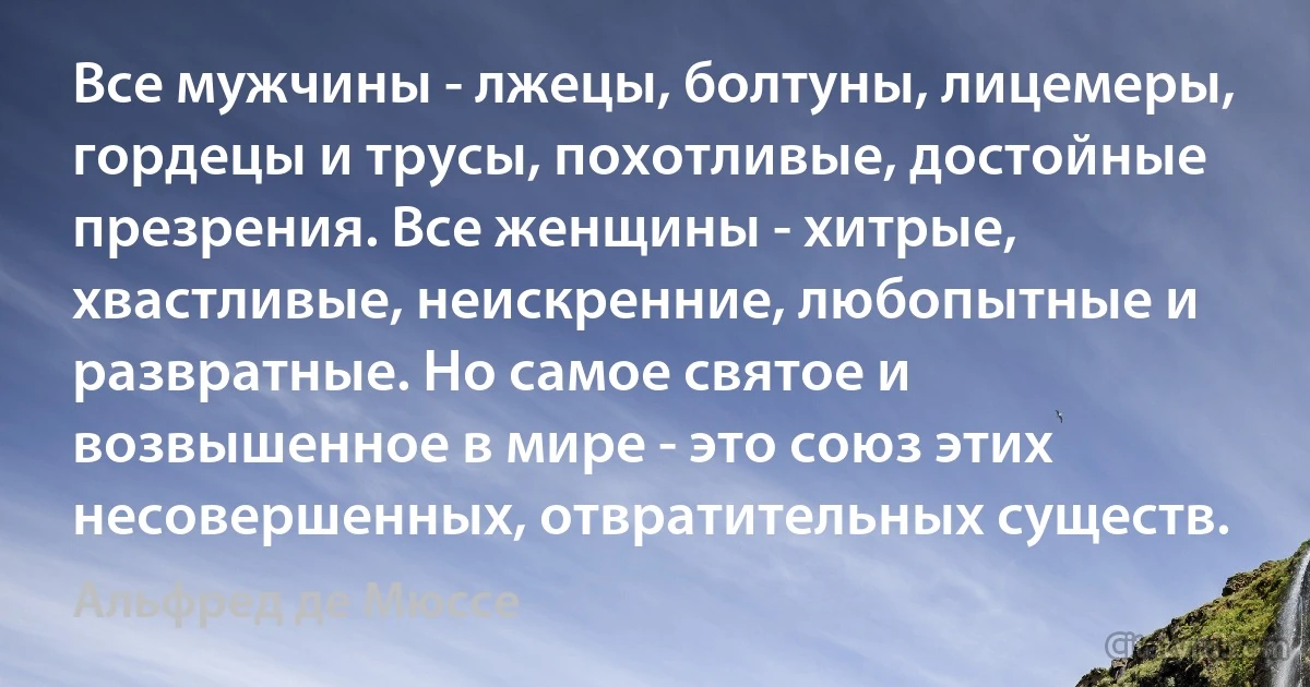 Все мужчины - лжецы, болтуны, лицемеры, гордецы и трусы, похотливые, достойные презрения. Все женщины - хитрые, хвастливые, неискренние, любопытные и развратные. Но самое святое и возвышенное в мире - это союз этих несовершенных, отвратительных существ. (Альфред де Мюссе)