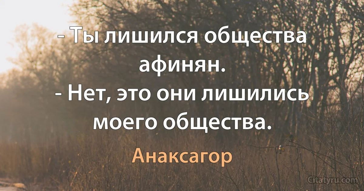 - Ты лишился общества афинян.
- Нет, это они лишились моего общества. (Анаксагор)