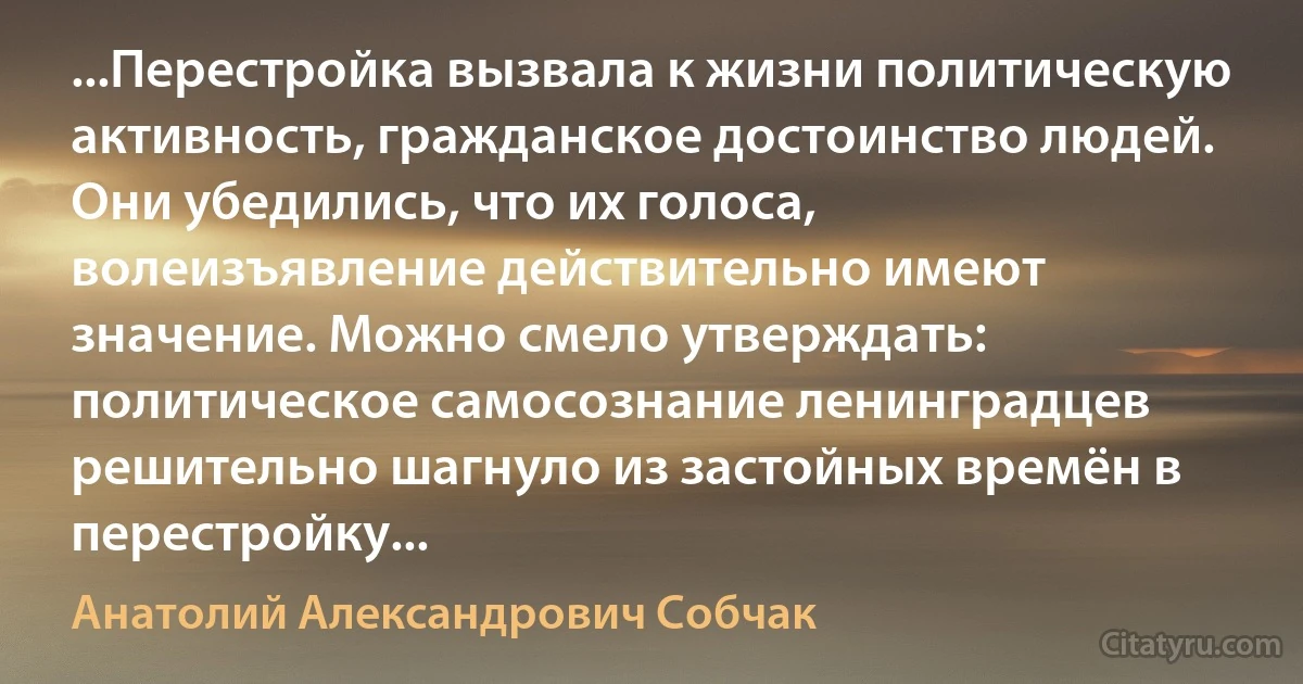 ...Перестройка вызвала к жизни политическую активность, гражданское достоинство людей. Они убедились, что их голоса, волеизъявление действительно имеют значение. Можно смело утверждать: политическое самосознание ленинградцев решительно шагнуло из застойных времён в перестройку... (Анатолий Александрович Собчак)