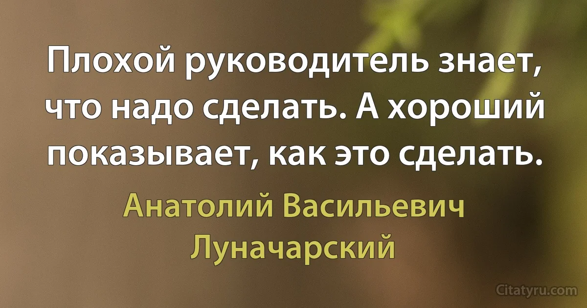 Плохой руководитель знает, что надо сделать. А хороший показывает, как это сделать. (Анатолий Васильевич Луначарский)