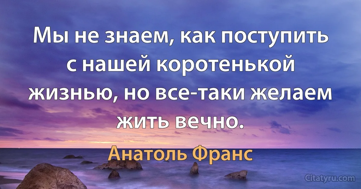 Мы не знаем, как поступить с нашей коротенькой жизнью, но все-таки желаем жить вечно. (Анатоль Франс)