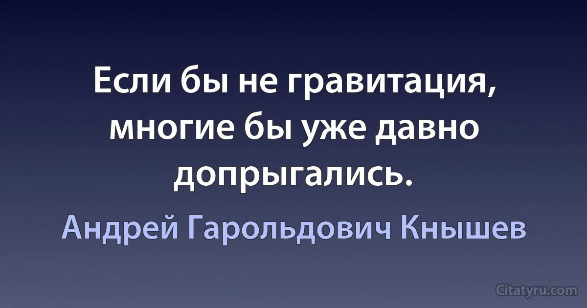 Если бы не гравитация, многие бы уже давно допрыгались. (Андрей Гарольдович Кнышев)