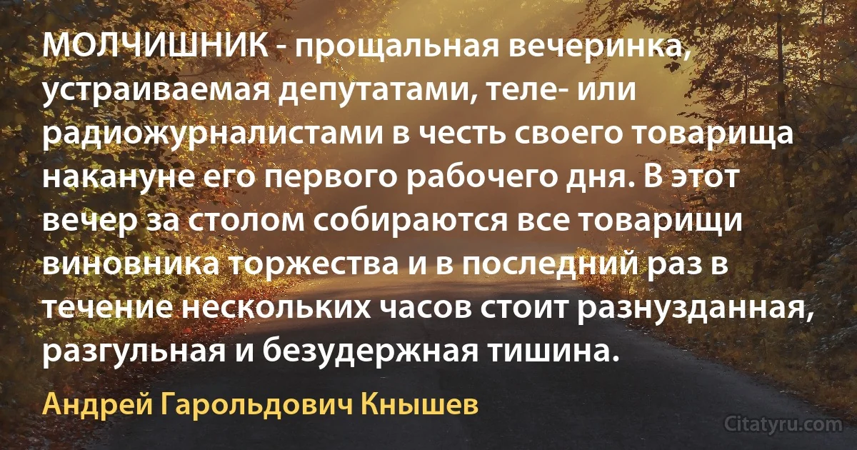 МОЛЧИШНИК - прощальная вечеринка, устраиваемая депутатами, теле- или радиожурналистами в честь своего товарища накануне его первого рабочего дня. В этот вечер за столом собираются все товарищи виновника торжества и в последний раз в течение нескольких часов стоит разнузданная, разгульная и безудержная тишина. (Андрей Гарольдович Кнышев)