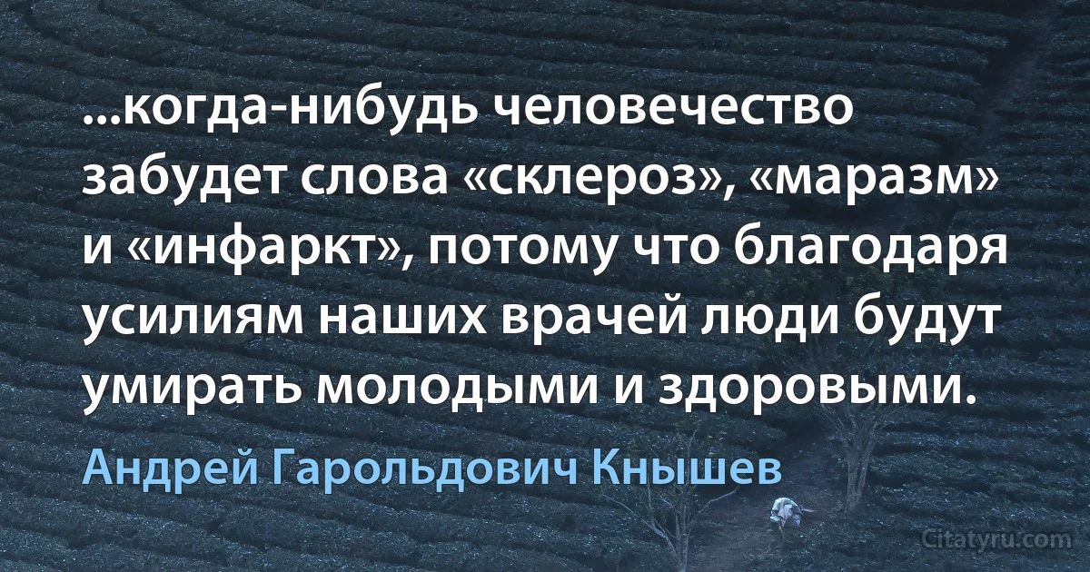 ...когда-нибудь человечество забудет слова «склероз», «маразм» и «инфаркт», потому что благодаря усилиям наших врачей люди будут умирать молодыми и здоровыми. (Андрей Гарольдович Кнышев)