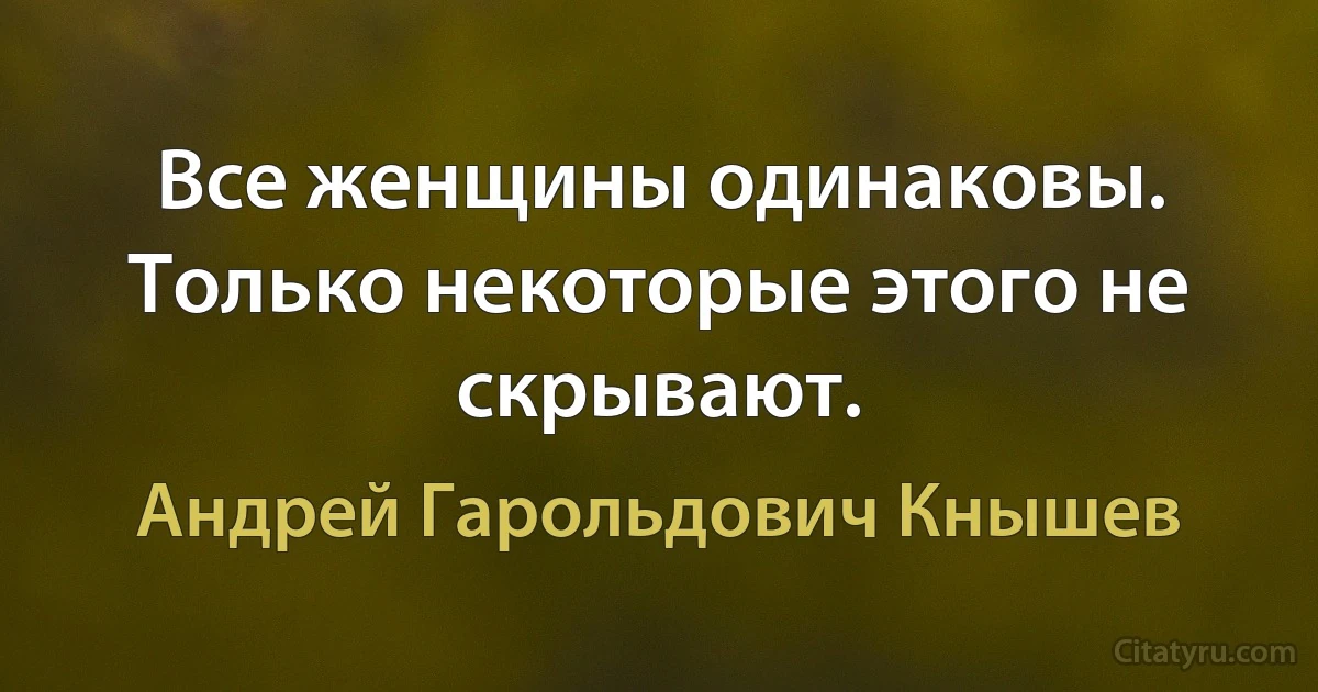 Все женщины одинаковы. Только некоторые этого не скрывают. (Андрей Гарольдович Кнышев)