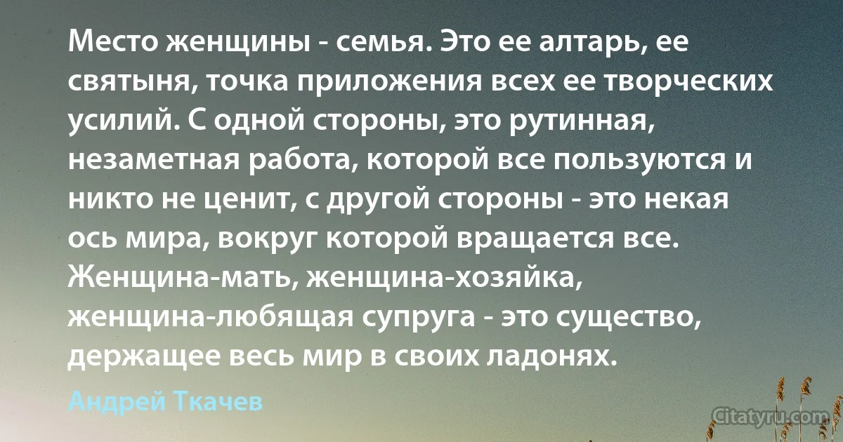 Место женщины - семья. Это ее алтарь, ее святыня, точка приложения всех ее творческих усилий. С одной стороны, это рутинная, незаметная работа, которой все пользуются и никто не ценит, с другой стороны - это некая ось мира, вокруг которой вращается все. Женщина-мать, женщина-хозяйка, женщина-любящая супруга - это существо, держащее весь мир в своих ладонях. (Андрей Ткачев)