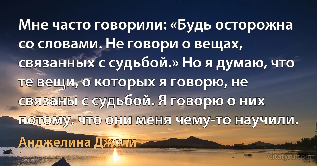 Мне часто говорили: «Будь осторожна со словами. Не говори о вещах, связанных с судьбой.» Но я думаю, что те вещи, о которых я говорю, не связаны с судьбой. Я говорю о них потому, что они меня чему-то научили. (Анджелина Джоли)