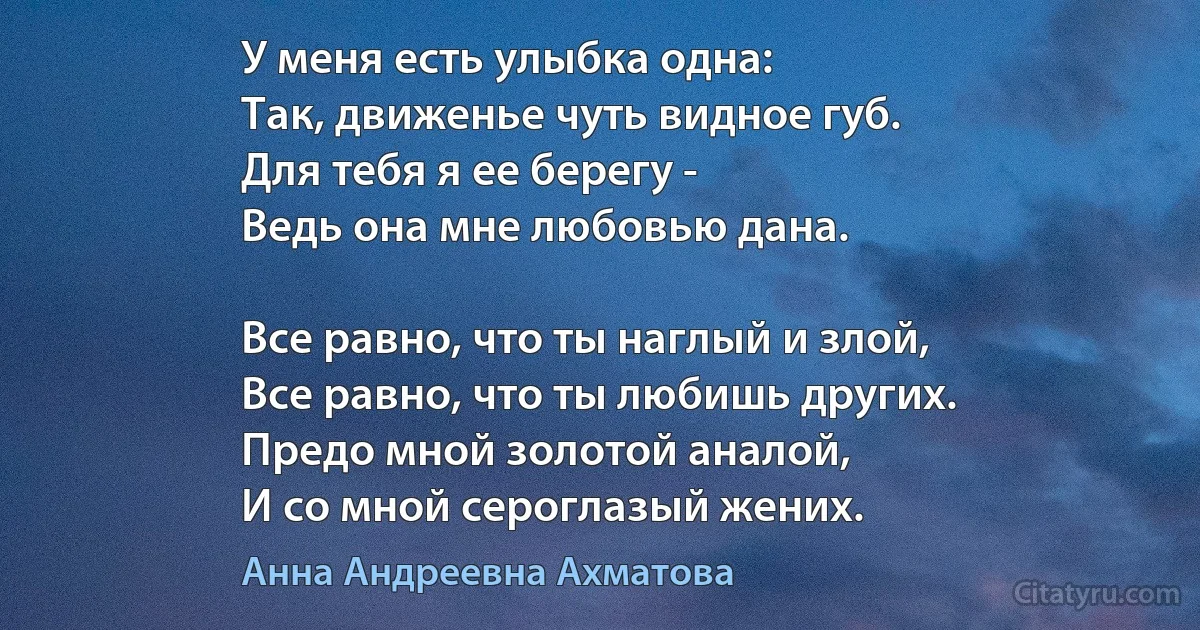 У меня есть улыбка одна:
Так, движенье чуть видное губ.
Для тебя я ее берегу -
Ведь она мне любовью дана.

Все равно, что ты наглый и злой,
Все равно, что ты любишь других.
Предо мной золотой аналой,
И со мной сероглазый жених. (Анна Андреевна Ахматова)