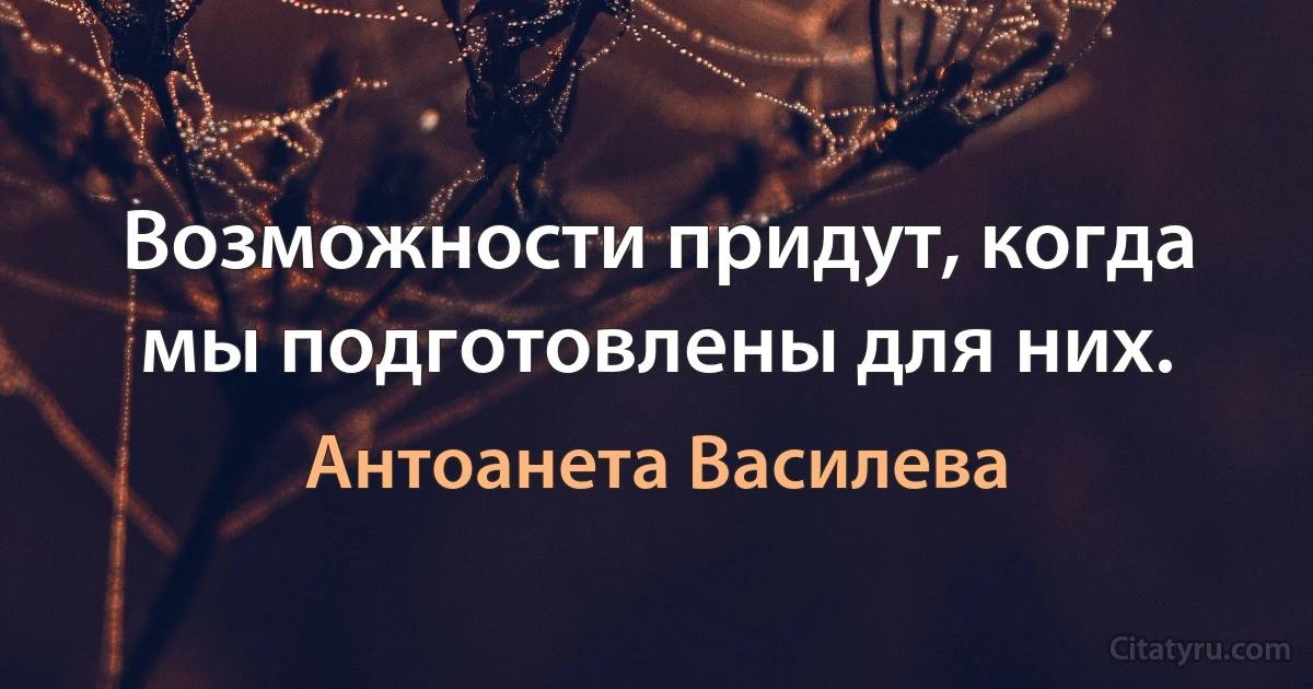 Возможности придут, когда мы подготовлены для них. (Антоанета Василева)