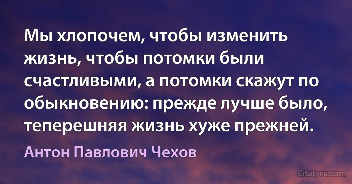 Мы хлопочем, чтобы изменить жизнь, чтобы потомки были счастливыми, а потомки скажут по обыкновению: прежде лучше было, теперешняя жизнь хуже прежней. (Антон Павлович Чехов)