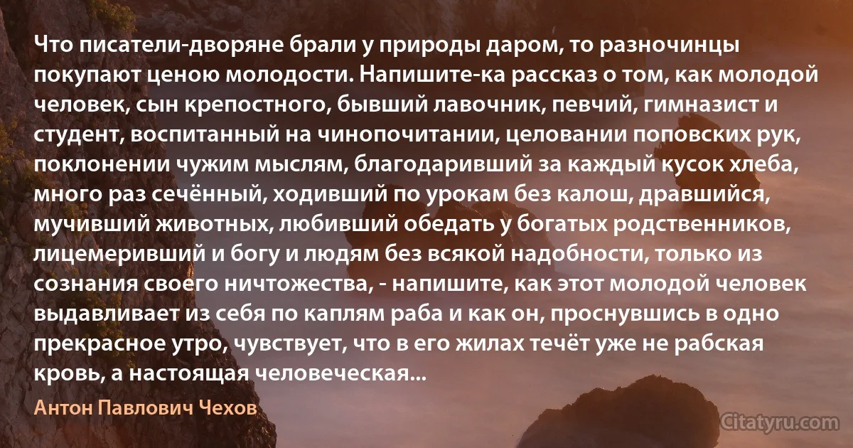 Что писатели-дворяне брали у природы даром, то разночинцы покупают ценою молодости. Напишите-ка рассказ о том, как молодой человек, сын крепостного, бывший лавочник, певчий, гимназист и студент, воспитанный на чинопочитании, целовании поповских рук, поклонении чужим мыслям, благодаривший за каждый кусок хлеба, много раз сечённый, ходивший по урокам без калош, дравшийся, мучивший животных, любивший обедать у богатых родственников, лицемеривший и богу и людям без всякой надобности, только из сознания своего ничтожества, - напишите, как этот молодой человек выдавливает из себя по каплям раба и как он, проснувшись в одно прекрасное утро, чувствует, что в его жилах течёт уже не рабская кровь, а настоящая человеческая... (Антон Павлович Чехов)