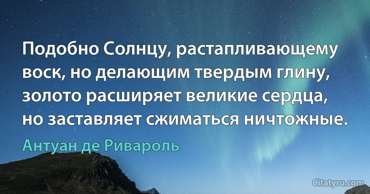 Подобно Солнцу, растапливающему воск, но делающим твердым глину, золото расширяет великие сердца, но заставляет сжиматься ничтожные. (Антуан де Ривароль)