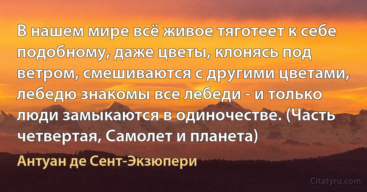 В нашем мире всё живое тяготеет к себе подобному, даже цветы, клонясь под ветром, смешиваются с другими цветами, лебедю знакомы все лебеди - и только люди замыкаются в одиночестве. (Часть четвертая, Самолет и планета) (Антуан де Сент-Экзюпери)