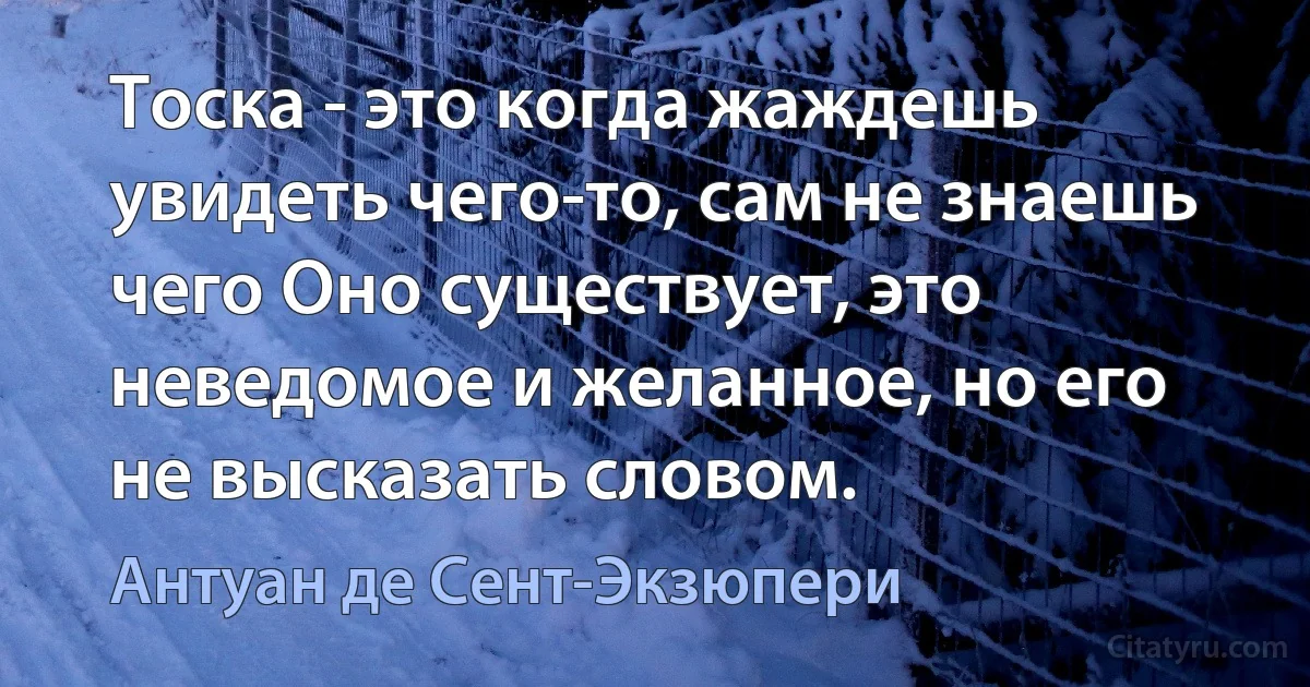 Тоска - это когда жаждешь увидеть чего-то, сам не знаешь чего Оно существует, это неведомое и желанное, но его не высказать словом. (Антуан де Сент-Экзюпери)