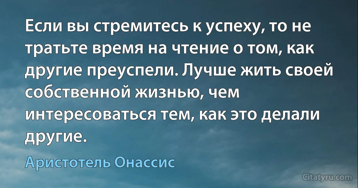 Если вы стремитесь к успеху, то не тратьте время на чтение о том, как другие преуспели. Лучше жить своей собственной жизнью, чем интересоваться тем, как это делали другие. (Аристотель Онассис)