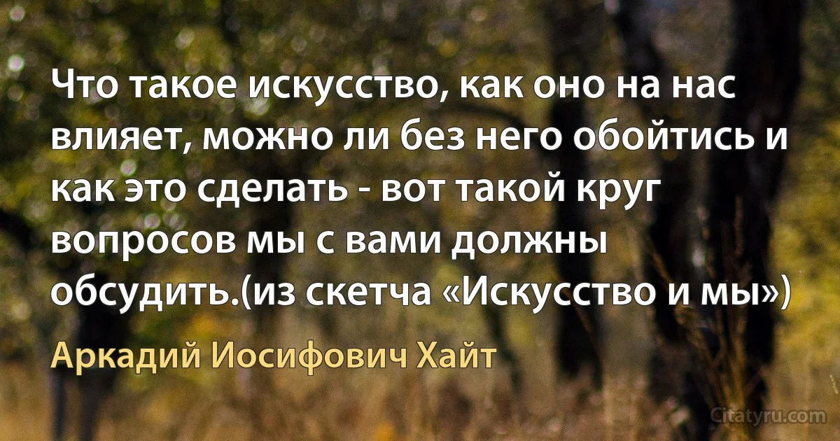 Что такое искусство, как оно на нас влияет, можно ли без него обойтись и как это сделать - вот такой круг вопросов мы с вами должны обсудить.(из скетча «Искусство и мы») (Аркадий Иосифович Хайт)