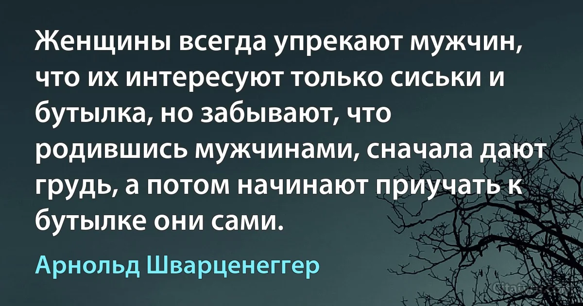 Женщины всегда упрекают мужчин, что их интересуют только сиськи и бутылка, но забывают, что родившись мужчинами, сначала дают грудь, а потом начинают приучать к бутылке они сами. (Арнольд Шварценеггер)