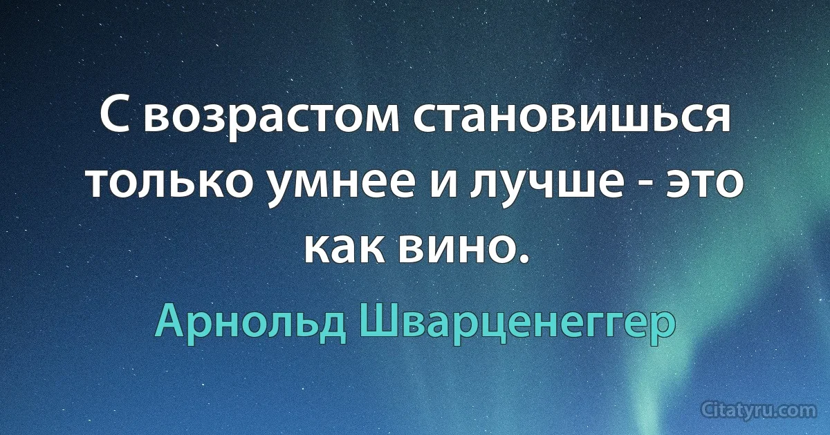 С возрастом становишься только умнее и лучше - это как вино. (Арнольд Шварценеггер)