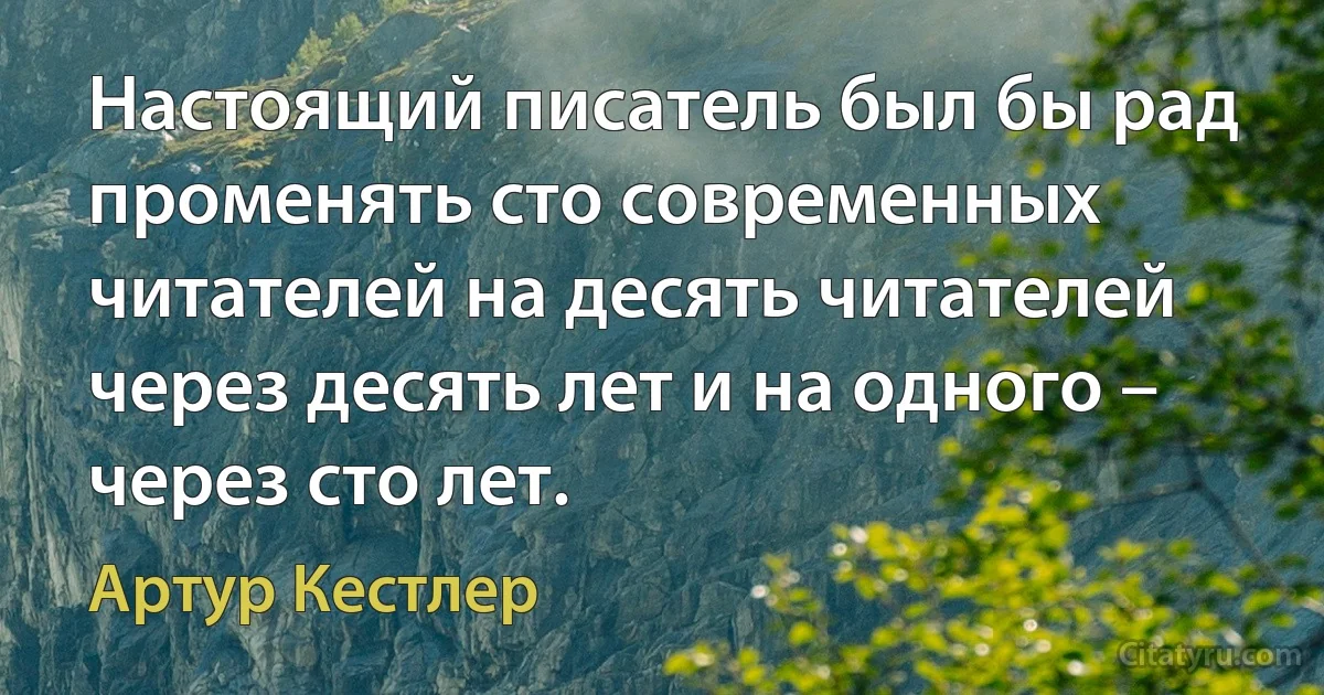 Настоящий писатель был бы рад променять сто современных читателей на десять читателей через десять лет и на одного – через сто лет. (Артур Кестлер)