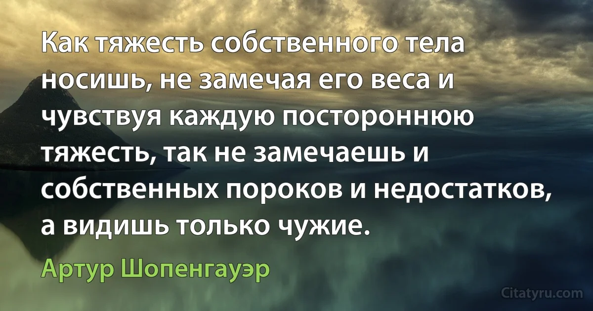 Как тяжесть собственного тела носишь, не замечая его веса и чувствуя каждую постороннюю тяжесть, так не замечаешь и собственных пороков и недостатков, а видишь только чужие. (Артур Шопенгауэр)