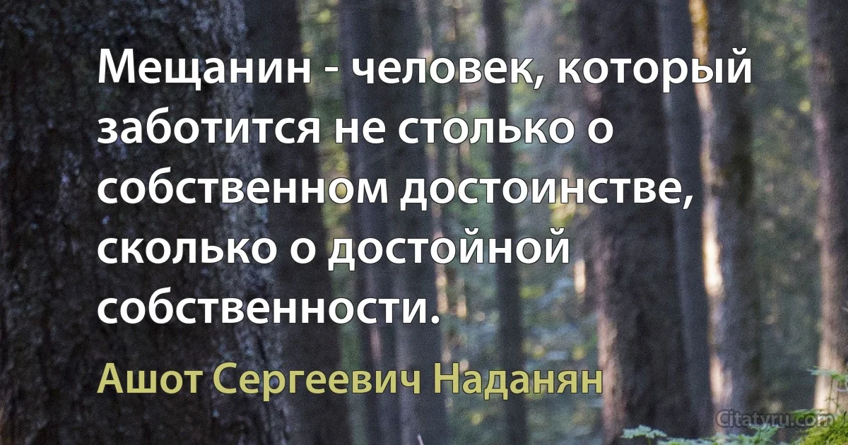 Мещанин - человек, который заботится не столько о собственном достоинстве, сколько о достойной собственности. (Ашот Сергеевич Наданян)