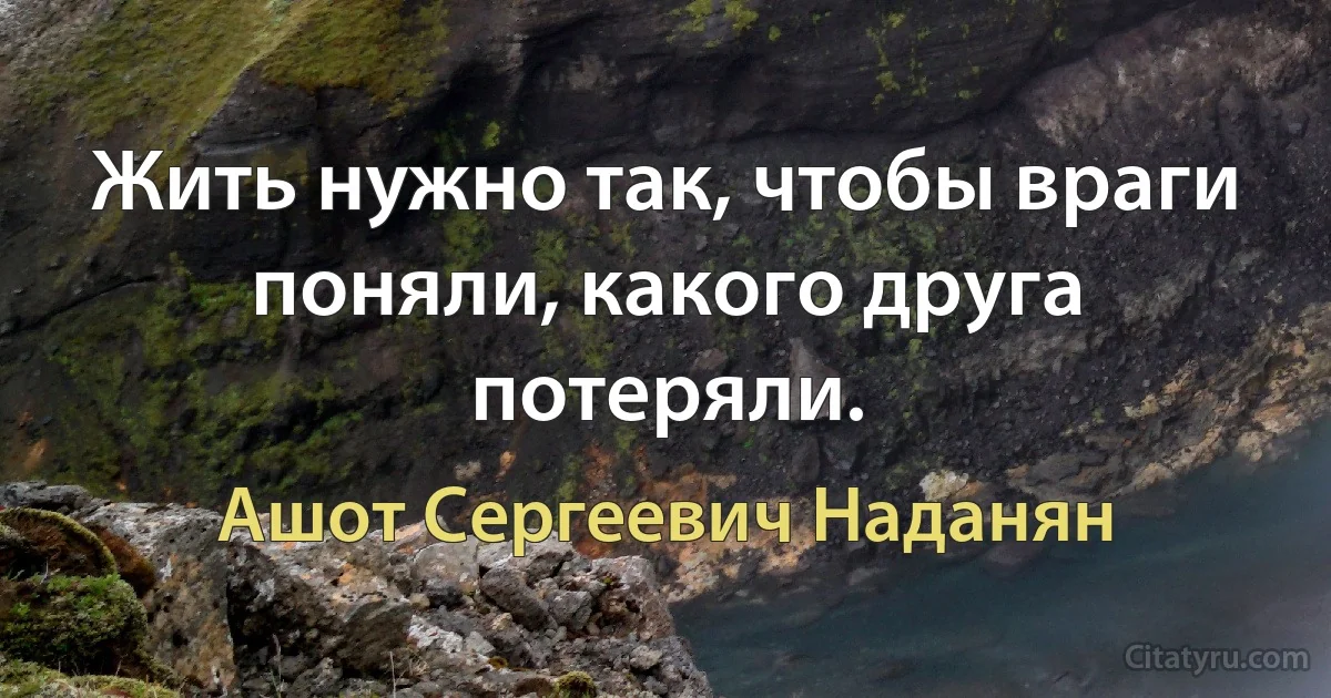 Жить нужно так, чтобы враги поняли, какого друга потеряли. (Ашот Сергеевич Наданян)