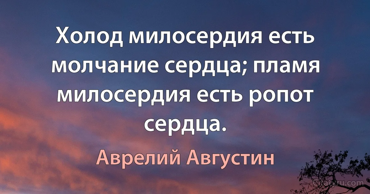 Холод милосердия есть молчание сердца; пламя милосердия есть ропот сердца. (Аврелий Августин)