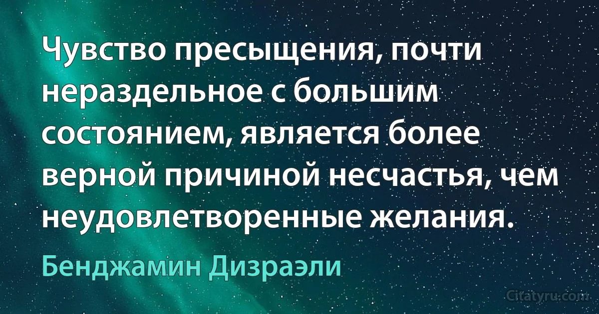 Чувство пресыщения, почти нераздельное с большим состоянием, является более верной причиной несчастья, чем неудовлетворенные желания. (Бенджамин Дизраэли)