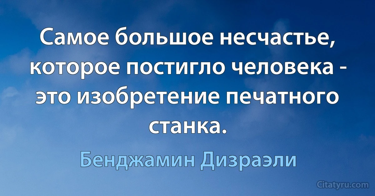 Самое большое несчастье, которое постигло человека - это изобретение печатного станка. (Бенджамин Дизраэли)