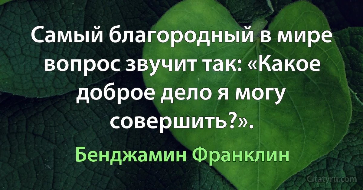 Самый благородный в мире вопрос звучит так: «Какое доброе дело я могу совершить?». (Бенджамин Франклин)