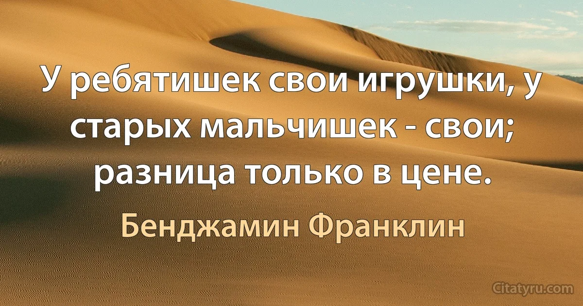 У ребятишек свои игрушки, у старых мальчишек - свои; разница только в цене. (Бенджамин Франклин)