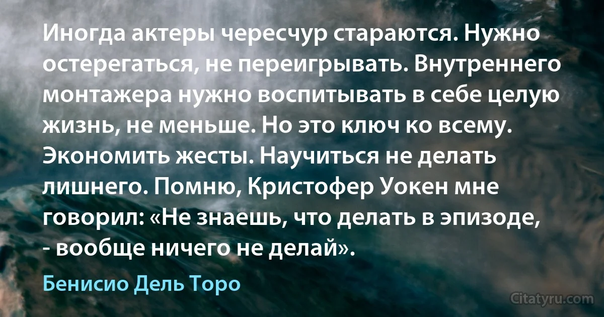 Иногда актеры чересчур стараются. Нужно остерегаться, не переигрывать. Внутреннего монтажера нужно воспитывать в себе целую жизнь, не меньше. Но это ключ ко всему. Экономить жесты. Научиться не делать лишнего. Помню, Кристофер Уокен мне говорил: «Не знаешь, что делать в эпизоде, - вообще ничего не делай». (Бенисио Дель Торо)