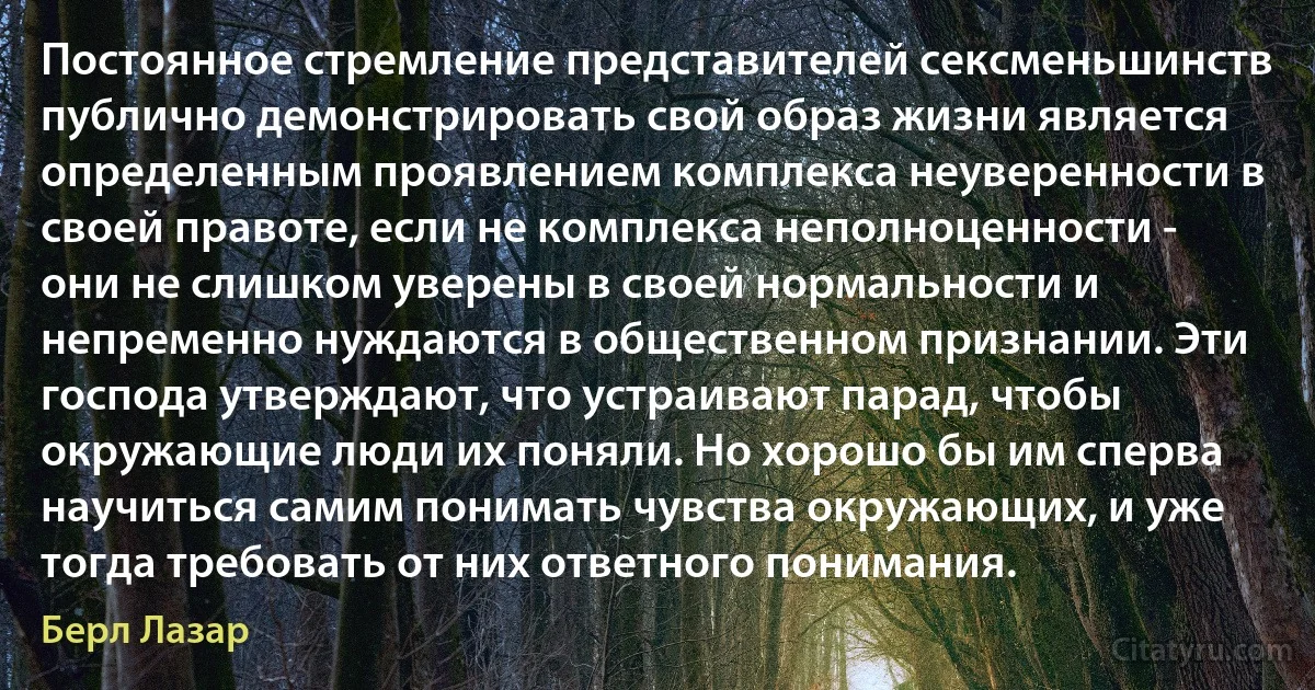 Постоянное стремление представителей сексменьшинств публично демонстрировать свой образ жизни является определенным проявлением комплекса неуверенности в своей правоте, если не комплекса неполноценности - они не слишком уверены в своей нормальности и непременно нуждаются в общественном признании. Эти господа утверждают, что устраивают парад, чтобы окружающие люди их поняли. Но хорошо бы им сперва научиться самим понимать чувства окружающих, и уже тогда требовать от них ответного понимания. (Берл Лазар)