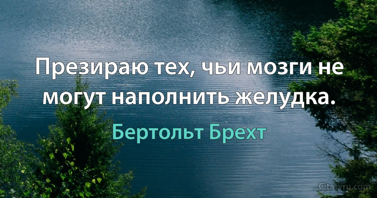 Презираю тех, чьи мозги не могут наполнить желудка. (Бертольт Брехт)