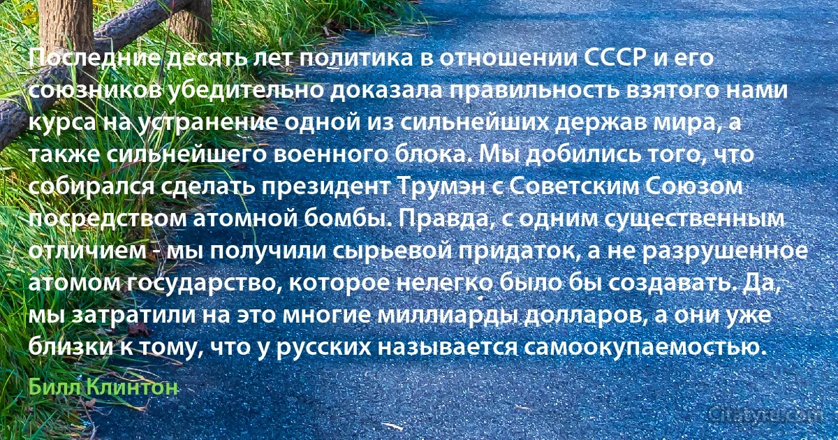 Последние десять лет политика в отношении СССР и его союзников убедительно доказала правильность взятого нами курса на устранение одной из сильнейших держав мира, а также сильнейшего военного блока. Мы добились того, что собирался сделать президент Тpумэн с Советским Союзом посредством атомной бомбы. Правда, с одним существенным отличием - мы получили сырьевой придаток, а не pазpушенное атомом государство, которое нелегко было бы создавать. Да, мы затратили на это многие миллиарды долларов, а они уже близки к тому, что у русских называется самоокупаемостью. (Билл Клинтон)