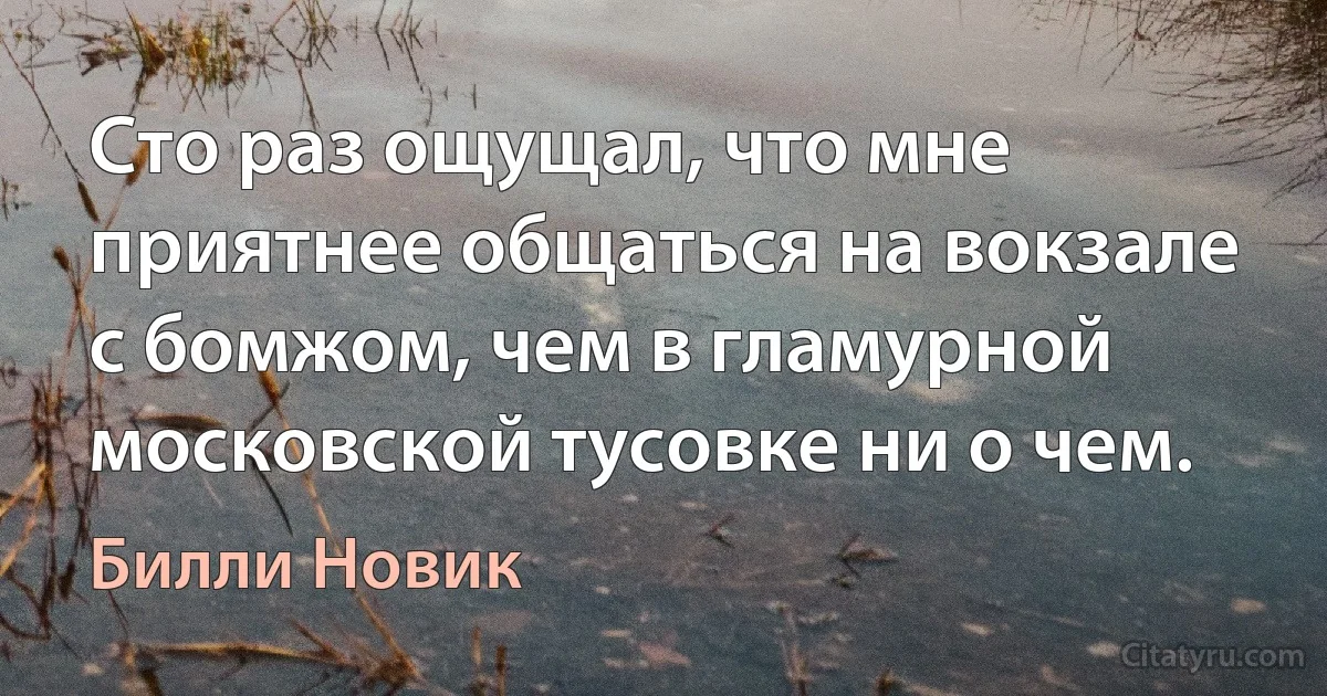 Сто раз ощущал, что мне приятнее общаться на вокзале с бомжом, чем в гламурной московской тусовке ни о чем. (Билли Новик)