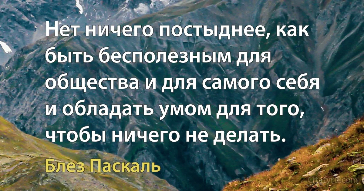 Нет ничего постыднее, как быть бесполезным для общества и для самого себя и обладать умом для того, чтобы ничего не делать. (Блез Паскаль)