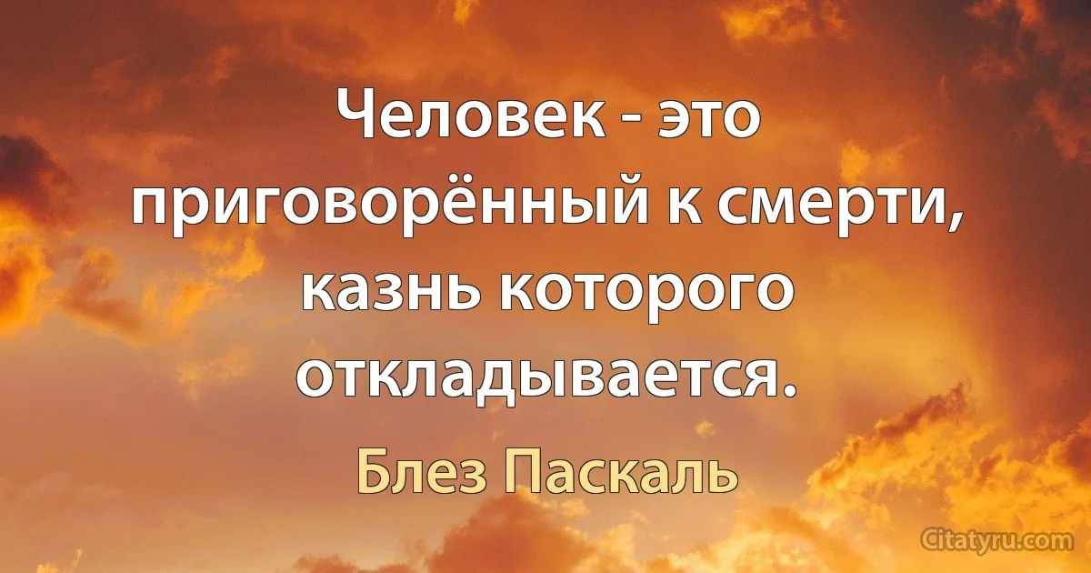 Человек - это приговорённый к смерти, казнь которого откладывается. (Блез Паскаль)