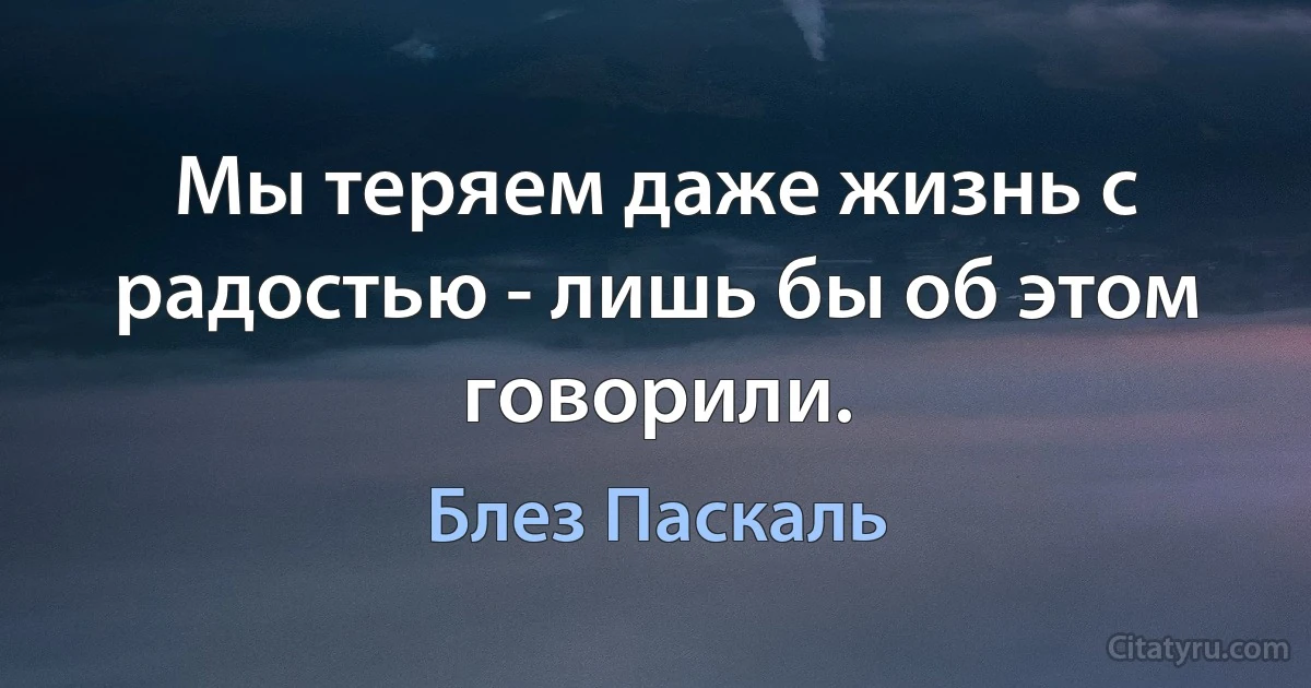 Мы теряем даже жизнь с радостью - лишь бы об этом говорили. (Блез Паскаль)